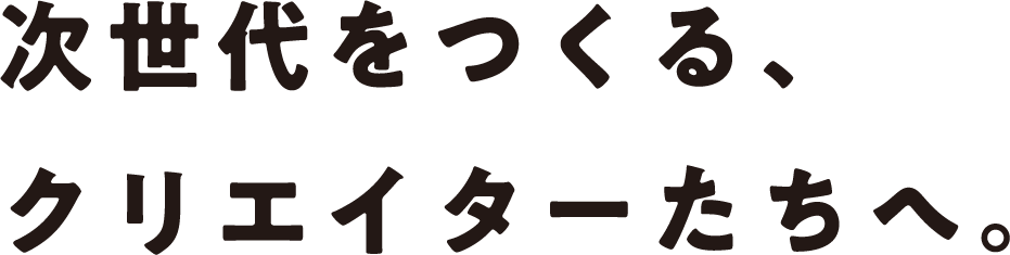 次世代をつくる、クリエイターたちへ。